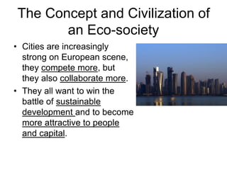 The Concept and Civilization of
an Eco-society
• Cities are increasingly
strong on European scene,
they compete more, but
they also collaborate more.
• They all want to win the
battle of sustainable
development and to become
more attractive to people
and capital.
 