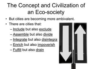 The Concept and Civilization of
an Eco-society
• But cities are becoming more ambivalent.
• There are cities that:
– Include but also exclude
– Assemble but also divide
– Integrate but also disintegrate
– Enrich but also impoverish
– Fulfill but also drain
 