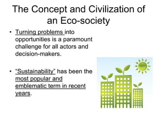 The Concept and Civilization of
an Eco-society
• Turning problems into
opportunities is a paramount
challenge for all actors and
decision-makers.
• “Sustainability” has been the
most popular and
emblematic term in recent
years.
 