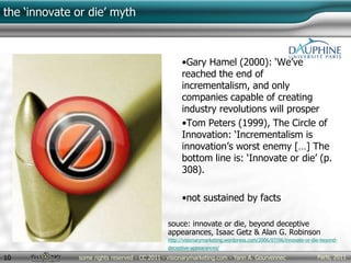 Paris, 2011some rights reserved - CC 2011 - visionarymarketing.com - Yann A. Gourvennec10
the ‘innovate or die’ myth
•Gary Hamel (2000): ‘We’ve
reached the end of
incrementalism, and only
companies capable of creating
industry revolutions will prosper
•Tom Peters (1999), The Circle of
Innovation: ‘Incrementalism is
innovation’s worst enemy […] The
bottom line is: ‘Innovate or die’ (p.
308).
•not sustained by facts
souce: innovate or die, beyond deceptive
appearances, Isaac Getz & Alan G. Robinson
http://visionarymarketing.wordpress.com/2006/07/06/innovate-or-die-beyond-
deceptive-appearances/
 