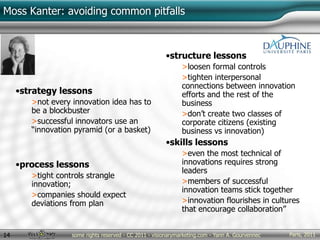 Paris, 2011some rights reserved - CC 2011 - visionarymarketing.com - Yann A. Gourvennec14
Moss Kanter: avoiding common pitfalls
•strategy lessons
>not every innovation idea has to
be a blockbuster
>successful innovators use an
“innovation pyramid (or a basket)
•process lessons
>tight controls strangle
innovation;
>companies should expect
deviations from plan
•structure lessons
>loosen formal controls
>tighten interpersonal
connections between innovation
efforts and the rest of the
business
>don’t create two classes of
corporate citizens (existing
business vs innovation)
•skills lessons
>even the most technical of
innovations requires strong
leaders
>members of successful
innovation teams stick together
>innovation flourishes in cultures
that encourage collaboration”
 