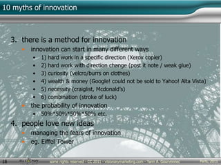Paris, 2011some rights reserved - CC 2011 - visionarymarketing.com - Yann A. Gourvennec18
10 myths of innovation
3. there is a method for innovation
• innovation can start in many different ways
• 1) hard work in a specific direction (Xerox copier)
• 2) hard work with direction change (post it note / weak glue)
• 3) curiosity (velcro/burrs on clothes)
• 4) wealth & money (Google! could not be sold to Yahoo! Alta Vista)
• 5) necessity (craiglist, Mcdonald’s)
• 6) combination (stroke of luck)
• the probability of innovation
• 50%*50%*50%*50% etc.
4. people love new ideas
• managing the fears of innovation
• eg. Eiffel Tower
 