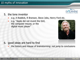 Paris, 2011some rights reserved - CC 2011 - visionarymarketing.com - Yann A. Gourvennec19
10 myths of innovation
5. the lone inventor
• e.g. A Roddick, R Branson, Steve Jobs, Henry Ford etc.
• e.g. “Apple did not invent the GUI,
the computer mouse, or the
digital music player”
6. good ideas are hard to find
• the history and misuse of brainstorming: not jump to conclusions
 