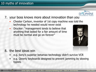 Paris, 2011some rights reserved - CC 2011 - visionarymarketing.com - Yann A. Gourvennec20
10 myths of innovation
7. your boss knows more about innovation than you
• Chester Carlson, inventor of 1st copy machine was told the
technology he needed would never exist
• Drucker: “management tends to believe that
anything that lasted for a fair amount of time
must be normal and go on forever”
8. the best ideas win
• e.g. Sony’s superior betamax technology didn’t survive VCR
• e.g. Qwerty keyboards designed to prevent jamming by slowing
typists
 
