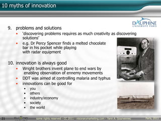 Paris, 2011some rights reserved - CC 2011 - visionarymarketing.com - Yann A. Gourvennec21
10 myths of innovation
9. problems and solutions
• ‘discovering problems requires as much creativity as discovering
solutions’
• e.g. Dr Percy Spencer finds a melted chocolate
bar in his pocket while playing
with radar equipment
10. innovation is always good
• Wright brothers invent plane to end wars by
enabling observation of ennemy movements
• DDT was aimed at controlling malaria and typhus
• innovations can be good for
• you
• others
• industry/economy
• society
• the world
 