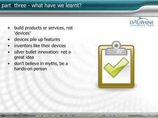 Paris, 2011some rights reserved - CC 2011 - visionarymarketing.com - Yann A. Gourvennec22
part three - what have we learnt?
• build products or services, not
‘devices’
• devices pile up features
• inventors like their devices
• silver bullet innovation: not a
great idea
• don’t believe in myths, be a
hands-on person
 