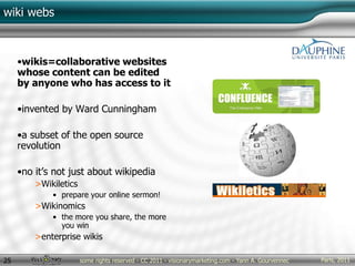 Paris, 2011some rights reserved - CC 2011 - visionarymarketing.com - Yann A. Gourvennec25
wiki webs
•wikis=collaborative websites
whose content can be edited
by anyone who has access to it
•invented by Ward Cunningham
•a subset of the open source
revolution
•no it’s not just about wikipedia
>Wikiletics
• prepare your online sermon!
>Wikinomics
• the more you share, the more
you win
>enterprise wikis
 