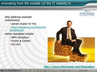 Paris, 2011some rights reserved - CC 2011 - visionarymarketing.com - Yann A. Gourvennec28
innovating from the outside (of the IT market) in
•the goldcorp example
(wikinomics)
>sample chapter for free
>http://wikinomics.com/book/Intr
oAndOne.pdf
•other examples include
>IBM’s thinkplace
>Procter & Gamble
>Ely Lilly?
http://www.robmcewen.com/biography/
 
