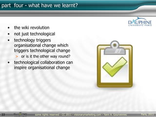 Paris, 2011some rights reserved - CC 2011 - visionarymarketing.com - Yann A. Gourvennec33
part four - what have we learnt?
• the wiki revolution
• not just technological
• technology triggers
organisational change which
triggers technological change
> or is it the other way round?
• technological collaboration can
inspire organisational change
 