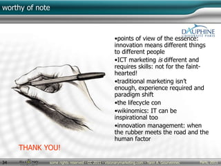 Paris, 2011some rights reserved - CC 2011 - visionarymarketing.com - Yann A. Gourvennec34
worthy of note
•points of view of the essence:
innovation means different things
to different people
•ICT marketing is different and
requires skills: not for the faint-
hearted!
•traditional marketing isn’t
enough, experience required and
paradigm shift
•the lifecycle con
•wikinomics: IT can be
inspirational too
•innovation management: when
the rubber meets the road and the
human factor
THANK YOU!
 
