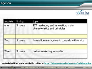 Paris, 2011some rights reserved - CC 2011 - visionarymarketing.com - Yann A. Gourvennec4
agenda
module timing topic
one 3 hours ICT marketing and innovation, main
characteristics and principles
Two 3 hours innovation management: towards wikinomics
Three 3 hours online marketing innovation
material will be made available online at http://visionarymarketing.com/mibdauphine
 