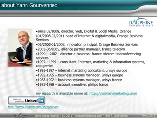 Paris, 2011some rights reserved - CC 2011 - visionarymarketing.com - Yann A. Gourvennec
about Yann Gourvennec
•since 02/2008, director, Web, Digital & Social Media, Orange
•01/2008-02/2011 head of Internet & digital media, Orange Business
Services
•06/2005-01/2008, innovation principal, Orange Business Services
•2003-06/2005, alliance partner manager, france telecom
•1999 – 2002 - director e-business: france telecom teleconferencing
services
•1997 - 1999 – consultant, Internet, marketing & information systems,
cap gemini
•1995-1997 – internet marketing consultant, unisys europe
•1992-1995 – business systems manager, unisys europe
•1988-1992 – business systems manager, unisys france
•1985-1988 – account executive, philips france
my research is available online at: http://visionarymarketing.com/
http://www.linkedin.com/in/ygourven
 