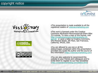 Paris, 2011some rights reserved - CC 2011 - visionarymarketing.com - Yann A. Gourvennec49
copyright notice
•This presentation is made available to all the
registered readers of visionarymarketing.com
•This work is licensed under the Creative
Commons Attribution-Noncommercial-Share Alike
3.0 License. To view a copy of this license, visit
http://creativecommons.org/licenses/by-nc-
sa/3.0/ or send a letter to Creative Commons,
543 Howard Street, 5th Floor, San Francisco,
California, 94105, USA.
•You are allowed to use one or all the
slides/images contained within this presentation
provided you quote the author and the source of
this information (http://visionarymarketing.com)
•You are also welcome to recommend this
website to your friends and colleagues and to
invite them to register to our free newsletter
(http://visionarymarketing.com/listbot.html)
 