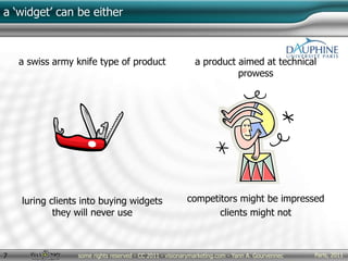 Paris, 2011some rights reserved - CC 2011 - visionarymarketing.com - Yann A. Gourvennec7
a ‘widget’ can be either
a swiss army knife type of product
luring clients into buying widgets
they will never use
a product aimed at technical
prowess
competitors might be impressed
clients might not
 