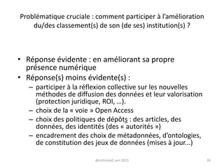 Problématique cruciale : comment participer à l’amélioration
du/des classement(s) de son (de ses) institution(s) ?
• Réponse évidente : en améliorant sa propre
présence numérique
• Réponse(s) moins évidente(s) :
– participer à la réflexion collective sur les nouvelles
méthodes de diffusion des données et leur valorisation
(protection juridique, ROI, …).
– choix de la « voie » Open Access
– choix des politiques de dépôts : des articles, des
données, des identités (des « autorités »)
– encadrement des choix de métadonnées, d’ontologies,
de constitution des jeux de données (mises à jour...)
@cottinstef, juin 2015 26
 