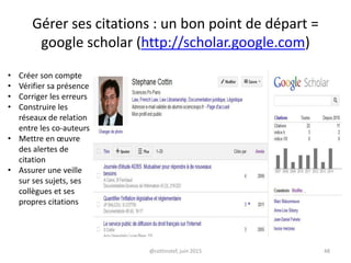 Gérer ses citations : un bon point de départ =
google scholar (http://scholar.google.com)
• Créer son compte
• Vérifier sa présence
• Corriger les erreurs
• Construire les
réseaux de relation
entre les co-auteurs
• Mettre en œuvre
des alertes de
citation
• Assurer une veille
sur ses sujets, ses
collègues et ses
propres citations
@cottinstef, juin 2015 48
 