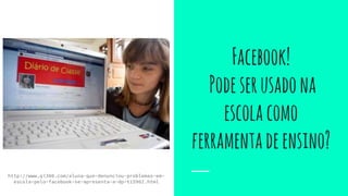http://www.qi300.com/aluna-que-denunciou-problemas-em-
escola-pelo-facebook-se-apresenta-a-dp-t15902.html
Facebook!
Podeserusadona
escolacomo
ferramentadeensino?
 