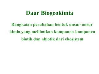 Daur Biogeokimia Rangkaian perubahan bentuk unsur-unsur kimia yang melibatkan komponen-komponen biotik dan abiotik dari ekosistem 
