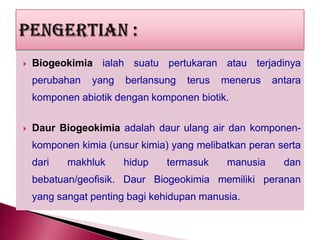 

Biogeokimia ialah suatu pertukaran atau terjadinya

perubahan

yang

berlansung

terus

menerus

antara

komponen abiotik dengan komponen biotik.


Daur Biogeokimia adalah daur ulang air dan komponenkomponen kimia (unsur kimia) yang melibatkan peran serta
dari

makhluk

hidup

termasuk

manusia

dan

bebatuan/geofisik. Daur Biogeokimia memiliki peranan

yang sangat penting bagi kehidupan manusia.

 