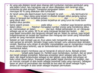 









Air yang ada didalam tanah akan diserap oleh tumbuhan memalui pembuluh yang
ada dalam tubuh, lalu transpirasi uap air akan dilepaskan oleh tanaman atau
tumbuhan ke atas atmosfir. Transpirasi penguapan dalam ekosistem darat bisa
mencapai 90 % yang dilakukan oleh tumbuhan.
Air tanah yang ada dipermukaan bumi mengalir ke arah sungai, lalu bermuara ke laut
dan ke danau. Daur ulang yang terjadi ini disebet dengan siklus panjang namun
siklus ini berawal dari terjadinya proses evapotranspirasi dan transpirasi pada air
yang dikuti oleh presipitasi atau proses terjadinya air yang turun ke muka bumi
disebut sikus pendek.
Sama seperti proses fotosintesis pada siklus karbon, matahari juga berperan penting
dalam siklus hidrologi. Matahari merupakan sumber energi yang mendorong siklus
air, memanaskan air dalam samudera dan laut. Akibat pemanasan ini, air menguap
sebagai uap air ke udara. 90 % air yang menguap berasal dari lautan. Es dan salju
juga dapat menyublim dan langsung menjadi uap air. Selain itu semua, juga terjadi
evapotranspirasi air terjadi dari tanaman dan menguap dari tanah yang menambah
jumlah air yang memasuki atmosfer.
Setelah air tadi menjadi uap air, Arus udara naik mengambil uap air agar bergerak
naik sampai ke atmosfir. Semakin tinggi suatu tempat, suhu udaranya akan semakin
rendah. Nantinya suhu dingin di atmosfer menyebabkan uap air mengembun menjadi
awan. Untuk kasus tertentu, uap air berkondensasi di permukaan bumi dan
membentuk kabut.
Arus udara (angin) membawa uap air bergerak di seluruh dunia. Banyak proses
meteorologi terjadi pada bagian ini. Partikel awan bertabrakan, tumbuh, dan air jatuh
dari langit sebagai presipitasi. Beberapa presipitasi jatuh sebagai salju atau hail,
sleet, dan dapat terakumulasi sebagai es dan gletser, yang dapat menyimpan air
beku untuk ribuan tahun. Snowpack (salju padat) dapat mencair dan meleleh, dan
air mencair mengalir di atas tanah sebagai snowmelt (salju yang mencair). Sebagian
besar air jatuh ke permukaan dan kembali ke laut atau ke tanah sebagai hujan,
dimana air mengalir di atas tanah sebagai limpasan permukaan.

 