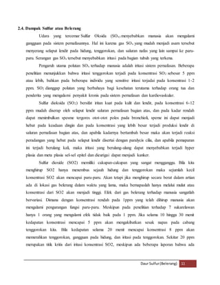 Daur Sulfur (Belerang) 11 
2.4. Dampak Sulfur atau Belerang 
Udara yang tercemar Sulfur Oksida (SOx) menyebabkan manusia akan mengalami 
gangguan pada sistem pernafasannya. Hal ini karena gas SOx yang mudah menjadi asam tersebut 
menyerang selaput lendir pada hidung, tenggorokan, dan saluran nafas yang lain sampai ke paru-paru. 
Serangan gas SOx tersebut menyebabkan iritasi pada bagian tubuh yang terkena. 
Pengaruh utama polutan SOx terhadap manusia adalah iritasi sistem pernafasan. Beberapa 
penelitian menunjukkan bahwa iritasi tenggorokan terjadi pada konsentrasi SO2 sebesar 5 ppm 
atau lebih, bahkan pada beberapa individu yang sensitive iritasi terjadai pada konsentrasi 1-2 
ppm. SO2 dianggap polutan yang berbahaya bagi kesehatan terutama terhadap orang tua dan 
penderita yang mengalami penyakit kronis pada sistem pernafasan dan kardiovaskular. 
Sulfur dioksida (SO2) bersifat iritan kuat pada kulit dan lendir, pada konsentrasi 6-12 
ppm mudah diserap oleh selaput lendir saluran pernafasan bagian atas, dan pada kadar rendah 
dapat menimbulkan spesme tergores otot-otot polos pada bronchioli, speme ini dapat menjadi 
hebat pada keadaan dingin dan pada konsentrasi yang lebih besar terjadi produksi lendir di 
saluran pernafasan bagian atas, dan apabila kadarnya bertambah besar maka akan terjadi reaksi 
peradangan yang hebat pada selaput lendir disertai dengan paralycis cilia, dan apabila pemaparan 
ini terjadi berulang kali, maka iritasi yang berulang-ulang dapat menyebabkan terjadi hyper 
plasia dan meta plasia sel-sel epitel dan dicurigai dapat menjadi kanker. 
Sulfur dioxide (SO2) memiliki cakupan-cakupan yang sangat mengganggu. Bila kita 
menghirup SO2 hanya menembus sejauh hidung dan tenggorokan maka sejumlah kecil 
konsentrasi SO2 akan mencapai paru-paru. Akan tetapi jika menghirup secara berat dalam artian 
ada di lokasi gas belerang dalam waktu yang lama, maka bernapaslah hanya melalui mulut atau 
konsentrasi dari SO2 akan menjadi tinggi. Efek dari gas belerang terhadap manusia sangatlah 
bervariasi. Dimana dengan konsentrasi rendah pada 1ppm yang telah dihirup manusia akan 
mengalami pengurangan fungsi paru-paru. Meskipun pada penelitian terhadap 7 sukarelawan 
hanya 1 orang yang mengalami efek tidak baik pada 1 ppm. Jika selama 10 hingga 30 menit 
kedapatan konsentrasi mencapai 5 ppm akan mengakibatkan sesak napas pada cabang 
tenggorokan kita. Bila kedapatan selama 20 menit mencapai konsentrasi 8 ppm akan 
memerahkan tenggorokan, gangguan pada hidung, dan iritasi pada tenggorokan. Sekitar 20 ppm 
merupakan titik kritis dari iritasi konsentrasi SO2, meskipun ada beberapa laporan bahwa ada 
 