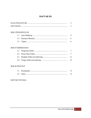 Daur Sulfur (Belerang) 3 
DAFTAR ISI 
KATA PENGANTAR ......................................................................................... 2 
DAFTAR ISI ........................................................................................................ 3 
BAB I PENDAHULUAN 
1.1 Latar Belakang ............................................................................. 4 
1.2 Rumusan Masalah ........................................................................ 6 
1.3 Tujuan ........................................................................................... 6 
BAB II PEMBAHASAN 
2.1 Pengertian Sulfur .......................................................................... 7 
2.2 Proses Daur Sulfur ....................................................................... 7 
2.3 Dampak Sulfur atau Belerang ...................................................... 11 
2.4 Fungsi sulfur atau belerang .......................................................... 12 
BAB III PENUTUP 
3.1 Kesimpulan ................................................................................... 13 
3.2 Saran ............................................................................................. 13 
DAFTAR PUSTAKA 
 