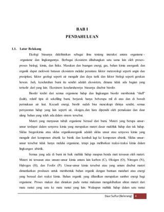Daur Sulfur (Belerang) 4 
BAB I 
PENDAHULUAN 
1.1. Latar Belakang 
Ekologi biasanya didefinisikan sebagai ilmu tentang interaksi antara organisme - 
organisme dan lingkungannya. Berbagai ekosistem dihubungkan satu sama lain oleh proses-proses 
biologi, kimia, dan fisika. Masukan dan buangan energi, gas, bahan kimia anorganik dan 
organik dapat melewati batasan ekosistem melalui perantara faktor meteorologi seperti angin dan 
presipitasi, faktor geologi seperti air mengalir dan daya tarik dan faktor biologi seperti gerakan 
hewan. Jadi, keseluruhan bumi itu sendiri adalah ekosistem, dimana tidak ada bagian yang 
terisolir dari yang lain. Ekosistem keseluruhannya biasanya disebut biosfer. 
Biosfer terdiri dari semua organisme hidup dan lingkungan biosfer membentuk “shell” 
(kulit), relatif tipis di sekeliling bumi, berjarak hanya beberapa mil di atas dan di bawah 
permukaan air laut. Kecuali energi, biosfir sudah bisa mencukupi dirinya sendiri, semua 
persyaratan hidup yang lain seperti air, oksigen, dan hara dipenuhi oleh pemakaian dan daur 
ulang bahan yang telah ada dalam sistem tersebut. 
Materi yang menyusun tubuh organisme berasal dari bumi. Materi yang berupa unsur-unsur 
terdapat dalam senyawa kimia yang merupakan materi dasar makhluk hidup dan tak hidup. 
Siklus biogeokimia atau siklus organikanorganik adalah siklus unsur atau senyawa kimia yang 
mengalir dari komponen abiotik ke biotik dan kembali lagi ke komponen abiotik. Siklus unsur-unsur 
tersebut tidak hanya melalui organisme, tetapi juga melibatkan reaksi-reaksi kimia dalam 
lingkungan abiotik. 
Semua yang ada di bumi ini baik mahluk hidup maupun benda mati tersusun oleh materi. 
Materi ini tersusun atas unsure-unsur kimia antara lain karbon (C), Oksigen (O), Nitrogen (N), 
Hidrogen (H), dan Fosfor (P). Unsur-unsur kimia tersebut atau yang umum disebut materi 
dimanfaatkan produsen untuk membentuk bahan organik dengan bantuan matahari atau energi 
yang berasal dari reaksi kimia. Bahan organik yang dihasilkan merupakan sumber energi bagi 
organisme. Proses makan dan dimakan pada rantai makanan mengakibatkan aliran materi dari 
mata rantai yang satu ke mata rantai yang lain. Walaupun mahluk hidup dalam satu rantai 
 