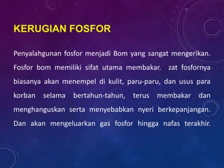 KERUGIAN FOSFOR
Penyalahgunan fosfor menjadi Bom yang sangat mengerikan.
Fosfor bom memiliki sifat utama membakar. zat fosfornya
biasanya akan menempel di kulit, paru-paru, dan usus para
korban selama bertahun-tahun, terus membakar dan
menghanguskan serta menyebabkan nyeri berkepanjangan.
Dan akan mengeluarkan gas fosfor hingga nafas terakhir.
 