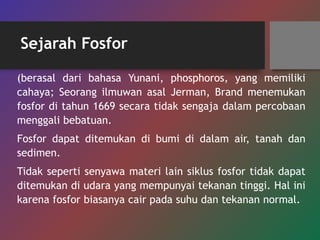 Sejarah Fosfor
(berasal dari bahasa Yunani, phosphoros, yang memiliki
cahaya; Seorang ilmuwan asal Jerman, Brand menemukan
fosfor di tahun 1669 secara tidak sengaja dalam percobaan
menggali bebatuan.
Fosfor dapat ditemukan di bumi di dalam air, tanah dan
sedimen.
Tidak seperti senyawa materi lain siklus fosfor tidak dapat
ditemukan di udara yang mempunyai tekanan tinggi. Hal ini
karena fosfor biasanya cair pada suhu dan tekanan normal.
 