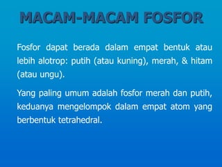 MACAM-MACAM FOSFOR
Fosfor dapat berada dalam empat bentuk atau
lebih alotrop: putih (atau kuning), merah, & hitam
(atau ungu).
Yang paling umum adalah fosfor merah dan putih,
keduanya mengelompok dalam empat atom yang
berbentuk tetrahedral.
 