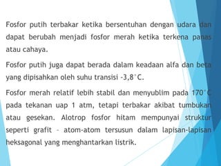 Fosfor putih terbakar ketika bersentuhan dengan udara dan
dapat berubah menjadi fosfor merah ketika terkena panas
atau cahaya.
Fosfor putih juga dapat berada dalam keadaan alfa dan beta
yang dipisahkan oleh suhu transisi -3,8°C.
Fosfor merah relatif lebih stabil dan menyublim pada 170°C
pada tekanan uap 1 atm, tetapi terbakar akibat tumbukan
atau gesekan. Alotrop fosfor hitam mempunyai struktur
seperti grafit – atom-atom tersusun dalam lapisan-lapisan
heksagonal yang menghantarkan listrik.
 