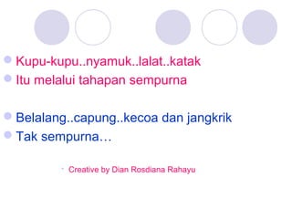 Kupu-kupu..nyamuk..lalat..katak
Itu melalui tahapan sempurna
Belalang..capung..kecoa dan jangkrik
Tak sempurna…
 Creative by Dian Rosdiana Rahayu

 