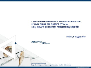© Copyright 2018 ABISERVIZI S.p.A.
Percorso professionalizzante
Esperto nella prevenzione e gestione del credito deteriorato
CREDITI DETERIORATI ED EVOLUZIONE NORMATIVA:
LE LINEE GUIDA BCE E BANCA D’ITALIA
E GLI IMPATTI DI IFRS9 SUI PROCESSI DEL CREDITO
Milano, 9 maggio 2018
© Copyright 2018 ABISERVIZI S.p.A.
 
