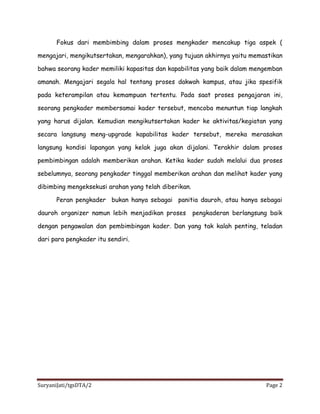 SuryaniJati/tgsDTA/2 Page 2
Fokus dari membimbing dalam proses mengkader mencakup tiga aspek (
mengajari, mengikutsertakan, mengarahkan), yang tujuan akhirnya yaitu memastikan
bahwa seorang kader memiliki kapasitas dan kapabilitas yang baik dalam mengemban
amanah. Mengajari segala hal tentang proses dakwah kampus, atau jika spesifik
pada keterampilan atau kemampuan tertentu. Pada saat proses pengajaran ini,
seorang pengkader membersamai kader tersebut, mencoba menuntun tiap langkah
yang harus dijalan. Kemudian mengikutsertakan kader ke aktivitas/kegiatan yang
secara langsung meng-upgrade kapabilitas kader tersebut, mereka merasakan
langsung kondisi lapangan yang kelak juga akan dijalani. Terakhir dalam proses
pembimbingan adalah memberikan arahan. Ketika kader sudah melalui dua proses
sebelumnya, seorang pengkader tinggal memberikan arahan dan melihat kader yang
dibimbing mengeksekusi arahan yang telah diberikan.
Peran pengkader bukan hanya sebagai panitia dauroh, atau hanya sebagai
dauroh organizer namun lebih menjadikan proses pengkaderan berlangsung baik
dengan pengawalan dan pembimbingan kader. Dan yang tak kalah penting, teladan
dari para pengkader itu sendiri.
 