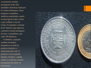 As primeiras moedas
portuguesas terão sido
mandadas monetizar ainda por
D. Afonso Henriques. Eram
pequenos exemplares
metálicos produzidos a partir
de uma liga de cobre e prata
e que exibiam a cruz de
Cristo. Foi durante o reinado
de D. Sancho I que apareceu
a primeira moeda portuguesa
de ouro, o morabitino, que
valia 180 dinheiros.
   O dinheiro, enquanto
unidade monetária,
desaparece no final da
primeira dinastia e é
substituído pelo real. O
primeiro rei da Segunda
dinastia, D.João I, manda
cunhar as primeiras moedas
portuguesas de cobre, os
reais pretos.
 