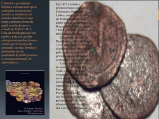 É durante a governação           Em 1821 é criado o
filipina e a restauração que à   primeiro banco emissor no
cunhagem da moeda por            Continente, Banco de
martelo se substituem os         Lisboa, antecessor do Banco
métodos mecânicos e que          de Portugal que passa a
surge a primeira forma de        emitir notas regularmente. O
papel moeda, durante o           Banco de Portugal surge em
reinado de D.Pedro II. A         1846 e, em 1887, torna-se e no
Casa da Moeda passava um         único Banco emissor.
recibo a todos os que lhe            Com a implantação da
entregassem moedas de ouro       República, a 5 de Outubro de
e prata que tivessem sido        1910, o sistema monetário é
cerceadas, ou seja, limadas e    alterado e o real substituído
diminuídas da sua                pelo escudo. Todavia, as
quantidade de metal precioso     primeiras notas de escudo só
e, consequentemente, de          começam a circular em 1914.
valor afectivo.                      Com a entrada do Euro
                                 no nosso quotidiano já à
                                 vista, o escudo está em
                                 contagem decrescente. A
                                 nova moeda começa a
                                 circular no próximo mês de
                                 Janeiro em 12 Estadosmembros da União
                                 Europeia,
                                 Portugal incluído.
                                 No final de Fevereiro do
                                 próximo ano o escudo
                                 desaparece para sempre do
                                 dia a dia dos portugueses.
 