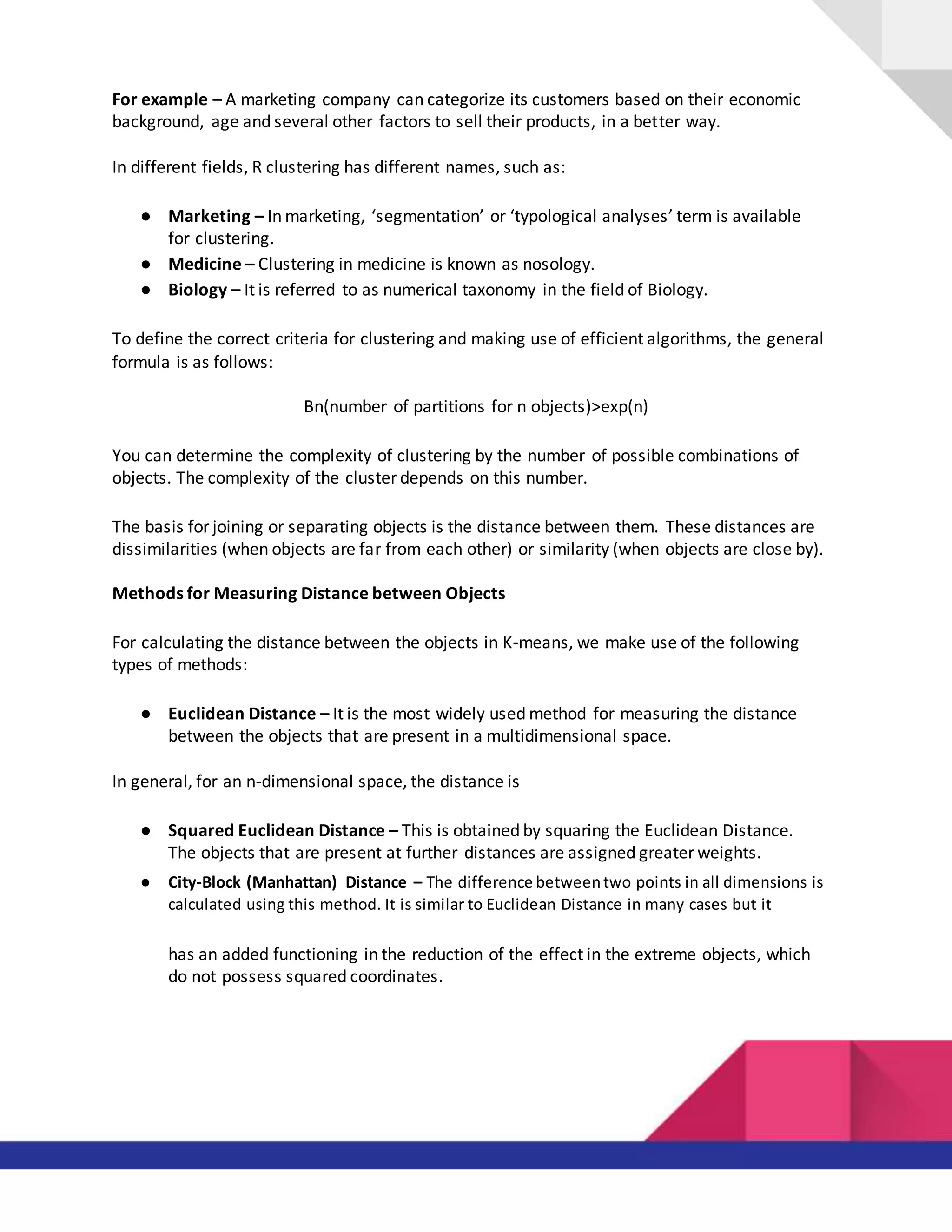 For example – A marketing company can categorize its customers based on their economic
background, age and several other factors to sell their products, in a better way.
In different fields, R clustering has different names, such as:
● Marketing – In marketing, ‘segmentation’ or ‘typological analyses’ term is available
for clustering.
● Medicine – Clustering in medicine is known as nosology.
● Biology – It is referred to as numerical taxonomy in the field of Biology.
To define the correct criteria for clustering and making use of efficient algorithms, the general
formula is as follows:
Bn(number of partitions for n objects)>exp(n)
You can determine the complexity of clustering by the number of possible combinations of
objects. The complexity of the cluster depends on this number.
The basis for joining or separating objects is the distance between them. These distances are
dissimilarities (when objects are far from each other) or similarity (when objects are close by).
Methods for Measuring Distance between Objects
For calculating the distance between the objects in K-means, we make use of the following
types of methods:
● Euclidean Distance – It is the most widely used method for measuring the distance
between the objects that are present in a multidimensional space.
In general, for an n-dimensional space, the distance is
● Squared Euclidean Distance – This is obtained by squaring the Euclidean Distance.
The objects that are present at further distances are assigned greater weights.
● City-Block (Manhattan) Distance – The difference betweentwo points in all dimensions is
calculated using this method. It is similar to Euclidean Distance in many cases but it
has an added functioning in the reduction of the effect in the extreme objects, which
do not possess squared coordinates.
 