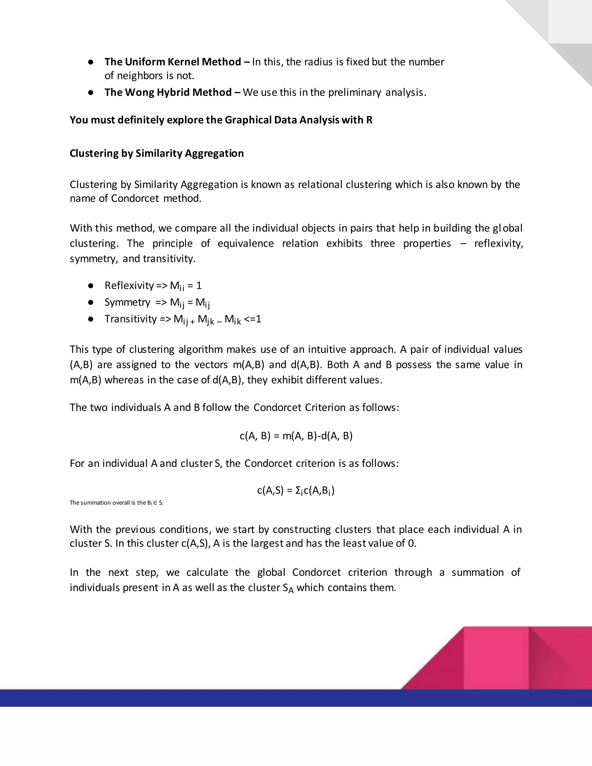 ● The Uniform Kernel Method – In this, the radius is fixed but the number
of neighbors is not.
● The Wong Hybrid Method – We use this in the preliminary analysis.
You must definitely explore the Graphical Data Analysis with R
Clustering by Similarity Aggregation
Clustering by Similarity Aggregation is known as relational clustering which is also known by the
name of Condorcet method.
With this method, we compare all the individual objects in pairs that help in building the global
clustering. The principle of equivalence relation exhibits three properties – reflexivity,
symmetry, and transitivity.
● Reflexivity => Mii = 1
● Symmetry => Mij = Mij
● Transitivity => Mij + Mjk – Mik <=1
This type of clustering algorithm makes use of an intuitive approach. A pair of individual values
(A,B) are assigned to the vectors m(A,B) and d(A,B). Both A and B possess the same value in
m(A,B) whereas in the case of d(A,B), they exhibit different values.
The two individuals A and B follow the Condorcet Criterion as follows:
c(A, B) = m(A, B)-d(A, B)
For an individual A and cluster S, the Condorcet criterion is as follows:
c(A,S) = Σic(A,Bi)
The summation overall is the Bi ∈ S.
With the previous conditions, we start by constructing clusters that place each individual A in
cluster S. In this cluster c(A,S), A is the largest and has the least value of 0.
In the next step, we calculate the global Condorcet criterion through a summation of
individuals present in A as well as the cluster SA which contains them.
 
