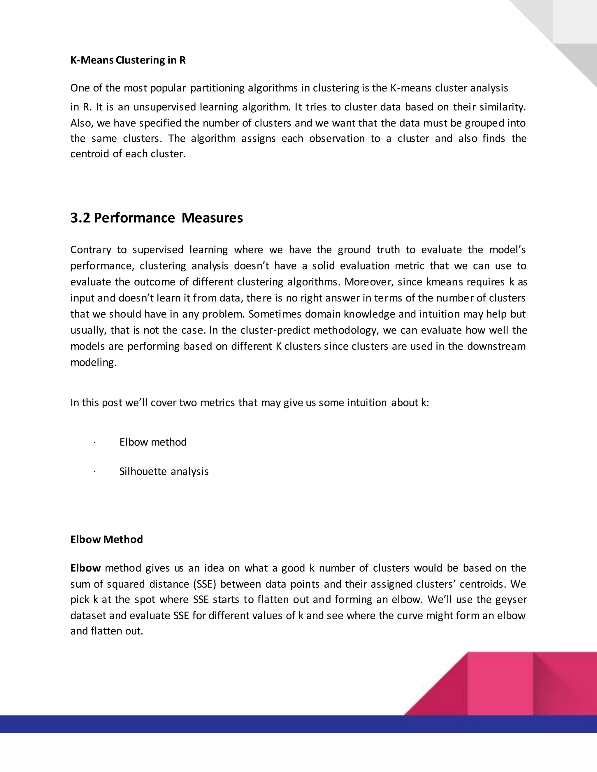 K-Means Clustering in R
One of the most popular partitioning algorithms in clustering is the K-means cluster analysis
in R. It is an unsupervised learning algorithm. It tries to cluster data based on their similarity.
Also, we have specified the number of clusters and we want that the data must be grouped into
the same clusters. The algorithm assigns each observation to a cluster and also finds the
centroid of each cluster.
3.2 Performance Measures
Contrary to supervised learning where we have the ground truth to evaluate the model’s
performance, clustering analysis doesn’t have a solid evaluation metric that we can use to
evaluate the outcome of different clustering algorithms. Moreover, since kmeans requires k as
input and doesn’t learn it from data, there is no right answer in terms of the number of clusters
that we should have in any problem. Sometimes domain knowledge and intuition may help but
usually, that is not the case. In the cluster-predict methodology, we can evaluate how well the
models are performing based on different K clusters since clusters are used in the downstream
modeling.
In this post we’ll cover two metrics that may give us some intuition about k:
· Elbow method
· Silhouette analysis
Elbow Method
Elbow method gives us an idea on what a good k number of clusters would be based on the
sum of squared distance (SSE) between data points and their assigned clusters’ centroids. We
pick k at the spot where SSE starts to flatten out and forming an elbow. We’ll use the geyser
dataset and evaluate SSE for different values of k and see where the curve might form an elbow
and flatten out.
 