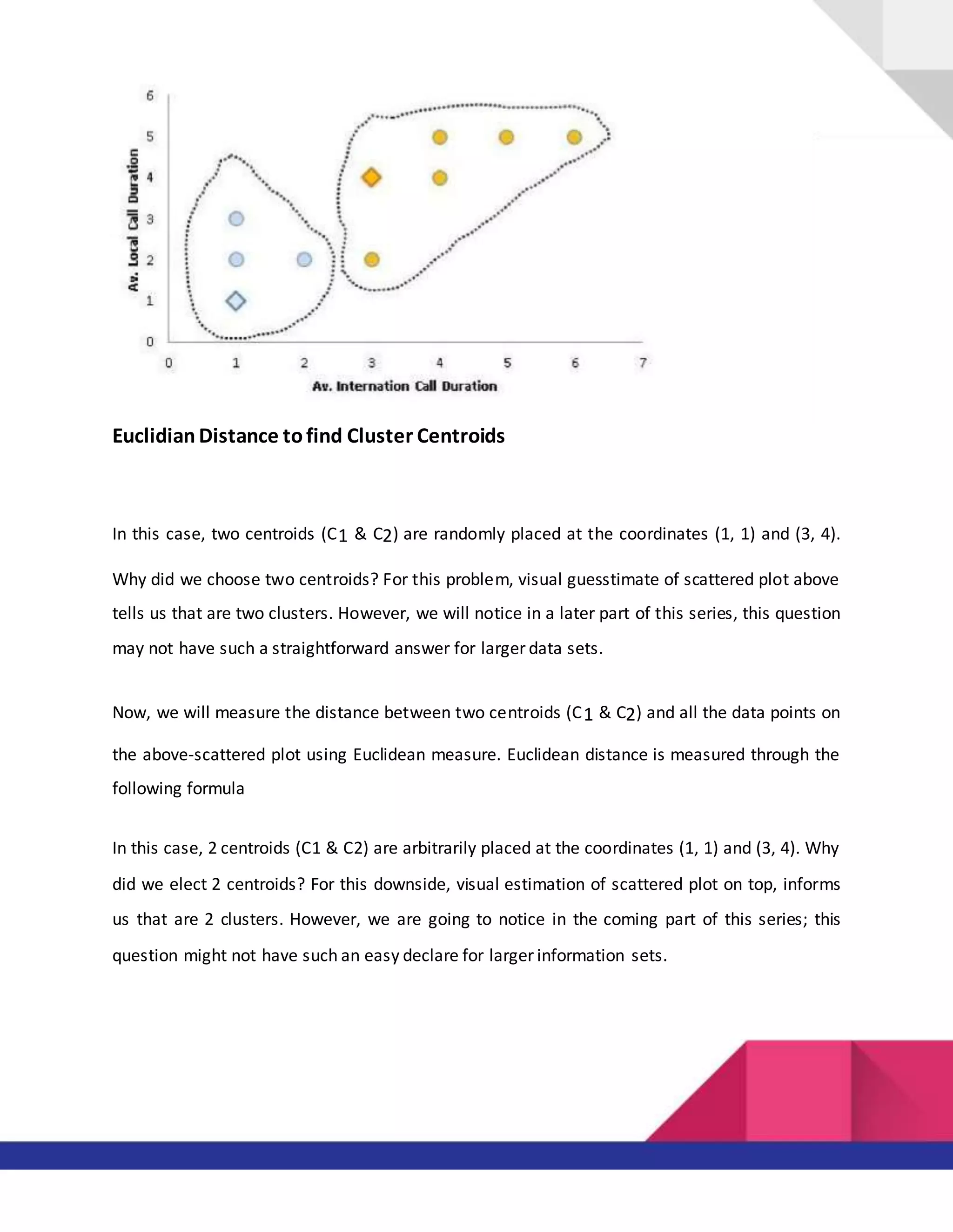 Euclidian Distance tofind Cluster Centroids
In this case, two centroids (C1 & C2) are randomly placed at the coordinates (1, 1) and (3, 4).
Why did we choose two centroids? For this problem, visual guesstimate of scattered plot above
tells us that are two clusters. However, we will notice in a later part of this series, this question
may not have such a straightforward answer for larger data sets.
Now, we will measure the distance between two centroids (C1 & C2) and all the data points on
the above-scattered plot using Euclidean measure. Euclidean distance is measured through the
following formula
In this case, 2 centroids (C1 & C2) are arbitrarily placed at the coordinates (1, 1) and (3, 4). Why
did we elect 2 centroids? For this downside, visual estimation of scattered plot on top, informs
us that are 2 clusters. However, we are going to notice in the coming part of this series; this
question might not have such an easy declare for larger information sets.
 