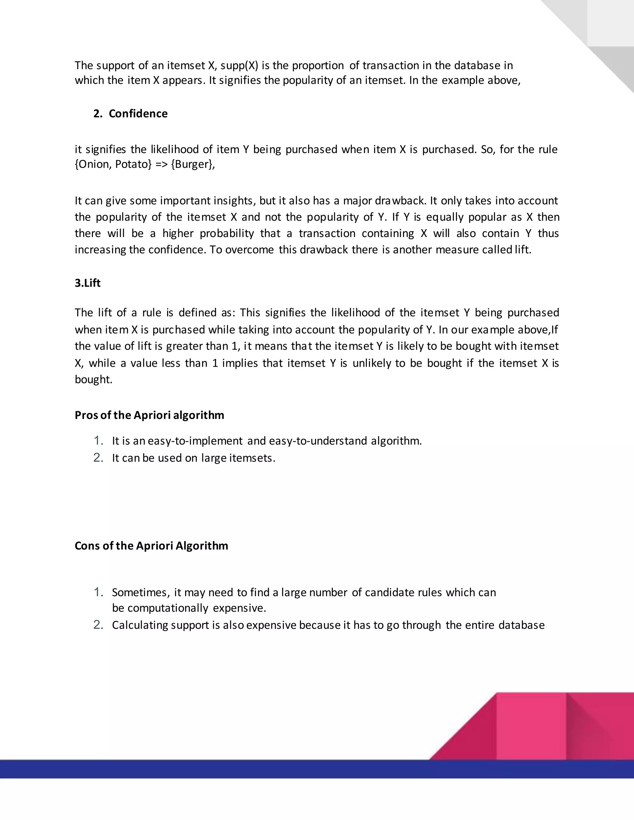The support of an itemset X, supp(X) is the proportion of transaction in the database in
which the item X appears. It signifies the popularity of an itemset. In the example above,
2. Confidence
it signifies the likelihood of item Y being purchased when item X is purchased. So, for the rule
{Onion, Potato} => {Burger},
It can give some important insights, but it also has a major drawback. It only takes into account
the popularity of the itemset X and not the popularity of Y. If Y is equally popular as X then
there will be a higher probability that a transaction containing X will also contain Y thus
increasing the confidence. To overcome this drawback there is another measure called lift.
3.Lift
The lift of a rule is defined as: This signifies the likelihood of the itemset Y being purchased
when item X is purchased while taking into account the popularity of Y. In our example above,If
the value of lift is greater than 1, it means that the itemset Y is likely to be bought with itemset
X, while a value less than 1 implies that itemset Y is unlikely to be bought if the itemset X is
bought.
Pros of the Apriori algorithm
1. It is an easy-to-implement and easy-to-understand algorithm.
2. It can be used on large itemsets.
Cons of the Apriori Algorithm
1. Sometimes, it may need to find a large number of candidate rules which can
be computationally expensive.
2. Calculating support is also expensive because it has to go through the entire database
 