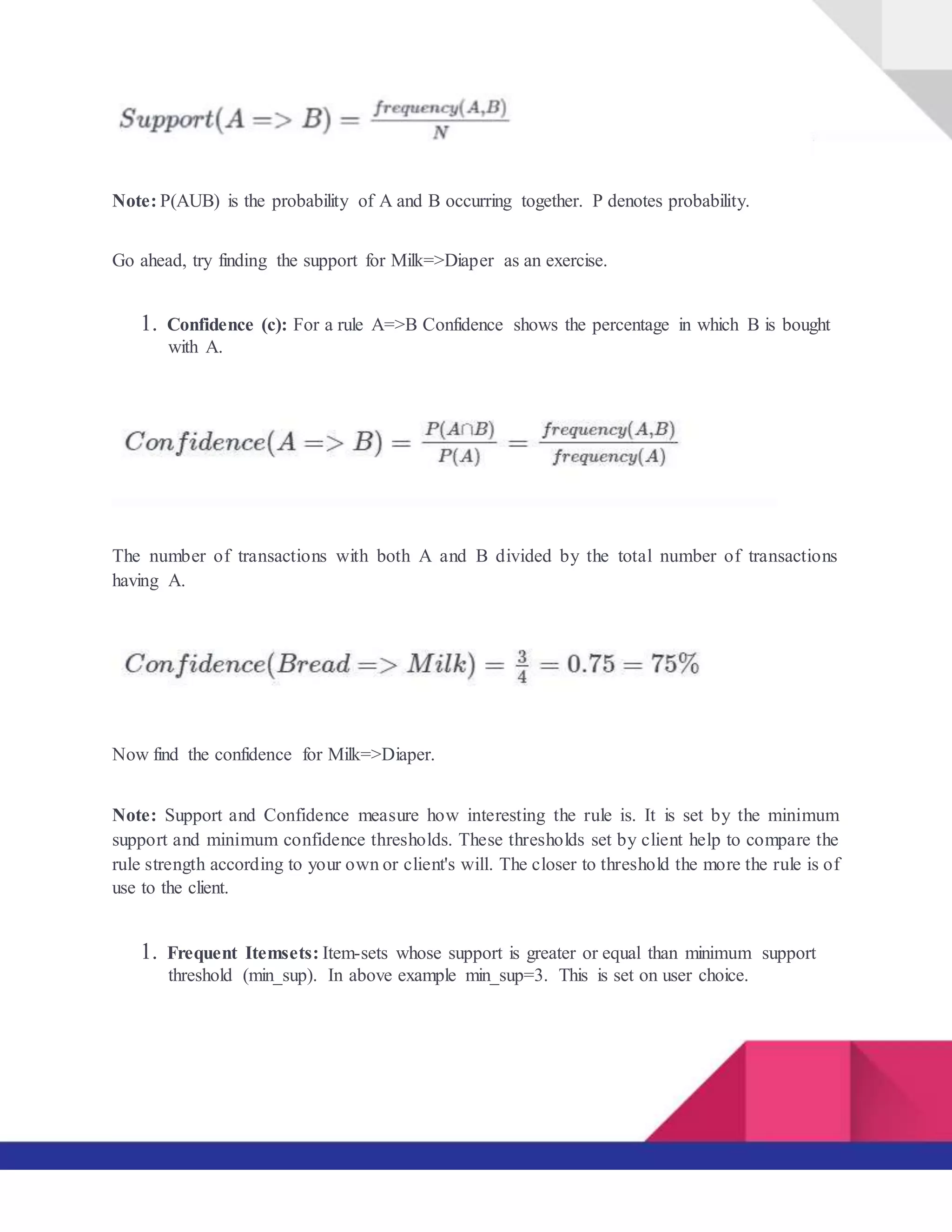 Note: P(AUB) is the probability of A and B occurring together. P denotes probability.
Go ahead, try finding the support for Milk=>Diaper as an exercise.
1. Confidence (c): For a rule A=>B Confidence shows the percentage in which B is bought
with A.
The number of transactions with both A and B divided by the total number of transactions
having A.
Now find the confidence for Milk=>Diaper.
Note: Support and Confidence measure how interesting the rule is. It is set by the minimum
support and minimum confidence thresholds. These thresholds set by client help to compare the
rule strength according to your own or client's will. The closer to threshold the more the rule is of
use to the client.
1. Frequent Itemsets: Item-sets whose support is greater or equal than minimum support
threshold (min_sup). In above example min_sup=3. This is set on user choice.
 