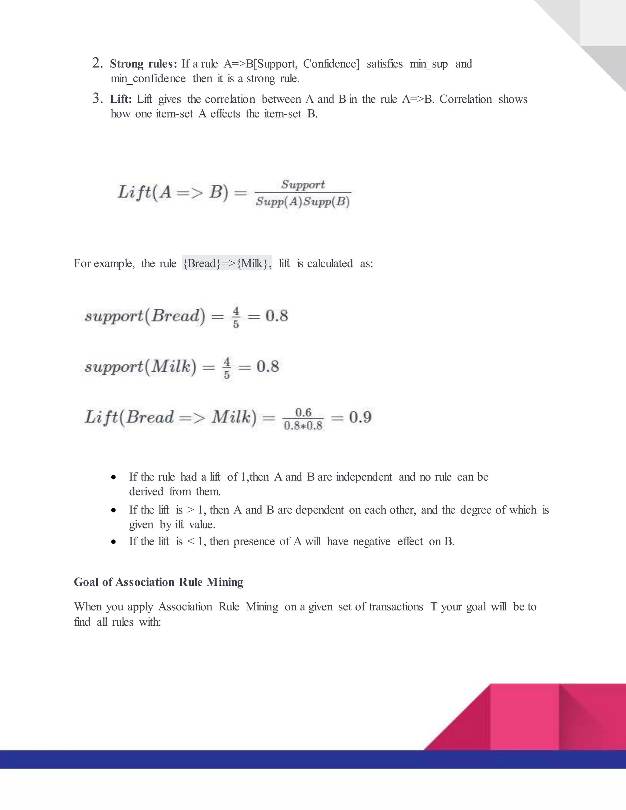 2. Strong rules: If a rule A=>B[Support, Confidence] satisfies min_sup and
min_confidence then it is a strong rule.
3. Lift: Lift gives the correlation between A and B in the rule A=>B. Correlation shows
how one item-set A effects the item-set B.
For example, the rule {Bread}=>{Milk}, lift is calculated as:
 If the rule had a lift of 1,then A and B are independent and no rule can be
derived from them.

 If the lift is > 1, then A and B are dependent on each other, and the degree of which is
given by ift value.
 If the lift is < 1, then presence of A will have negative effect on B.
Goal of Association Rule Mining
When you apply Association Rule Mining on a given set of transactions T your goal will be to
find all rules with:
 