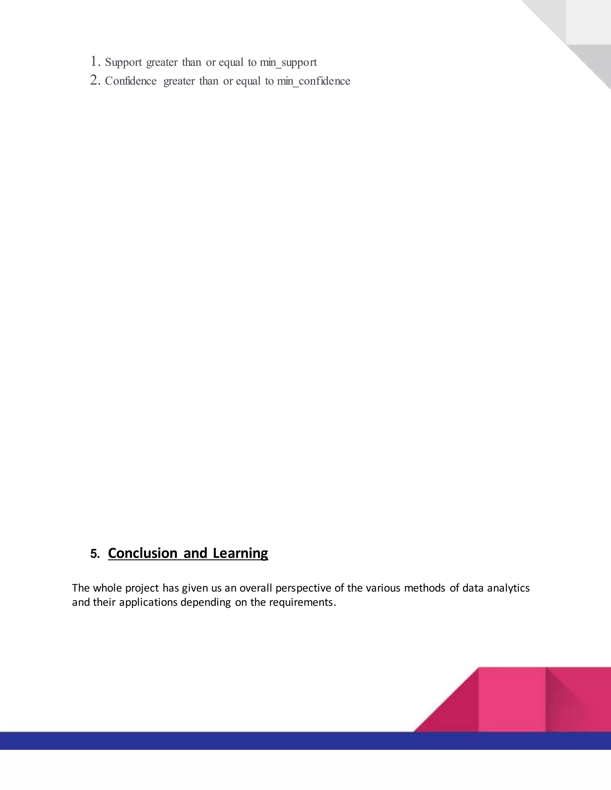 1. Support greater than or equal to min_support
2. Confidence greater than or equal to min_confidence
5. Conclusion and Learning
The whole project has given us an overall perspective of the various methods of data analytics
and their applications depending on the requirements.
 
