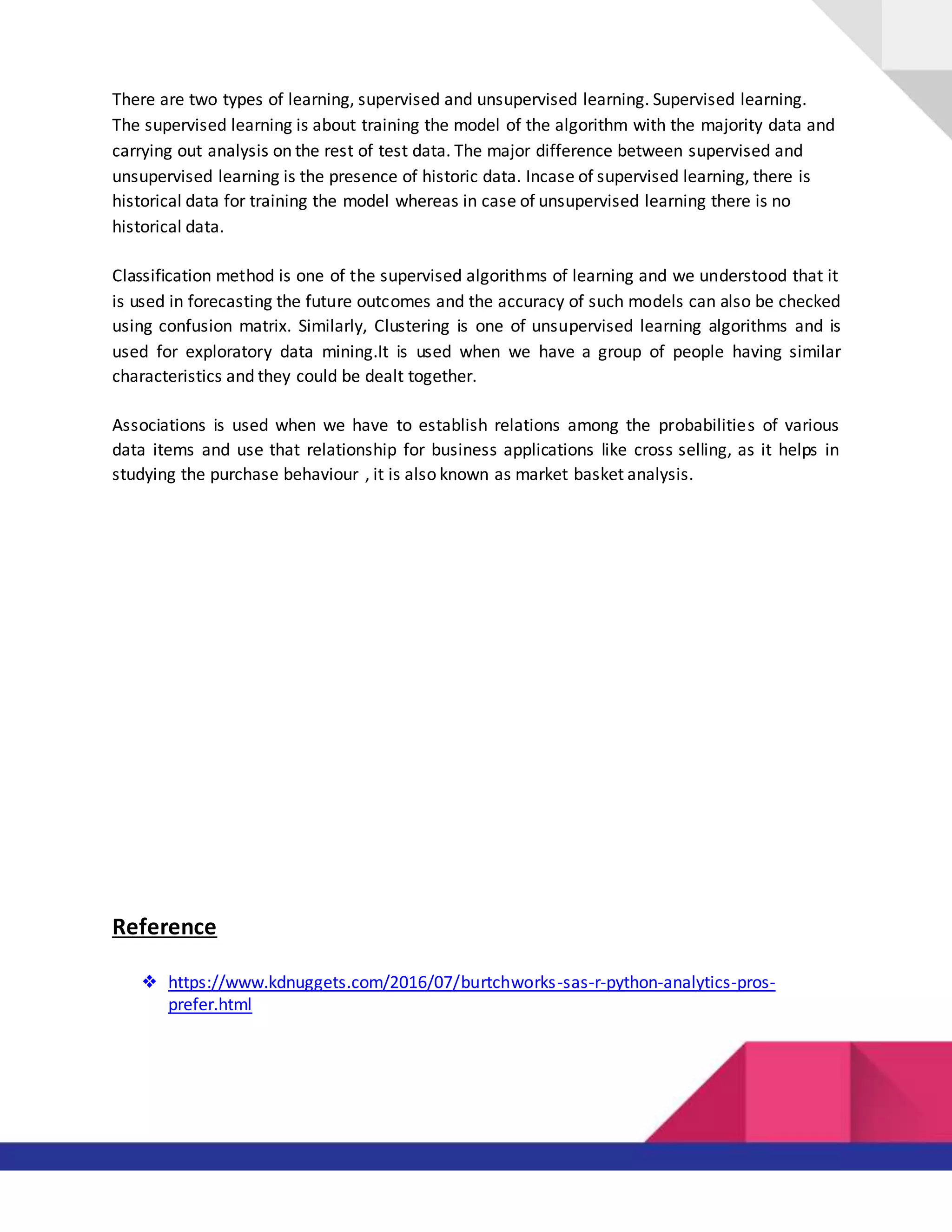 There are two types of learning, supervised and unsupervised learning. Supervised learning.
The supervised learning is about training the model of the algorithm with the majority data and
carrying out analysis on the rest of test data. The major difference between supervised and
unsupervised learning is the presence of historic data. Incase of supervised learning, there is
historical data for training the model whereas in case of unsupervised learning there is no
historical data.
Classification method is one of the supervised algorithms of learning and we understood that it
is used in forecasting the future outcomes and the accuracy of such models can also be checked
using confusion matrix. Similarly, Clustering is one of unsupervised learning algorithms and is
used for exploratory data mining.It is used when we have a group of people having similar
characteristics and they could be dealt together.
Associations is used when we have to establish relations among the probabilities of various
data items and use that relationship for business applications like cross selling, as it helps in
studying the purchase behaviour , it is also known as market basket analysis.
Reference
❖ https://www.kdnuggets.com/2016/07/burtchworks-sas-r-python-analytics-pros-
prefer.html
 