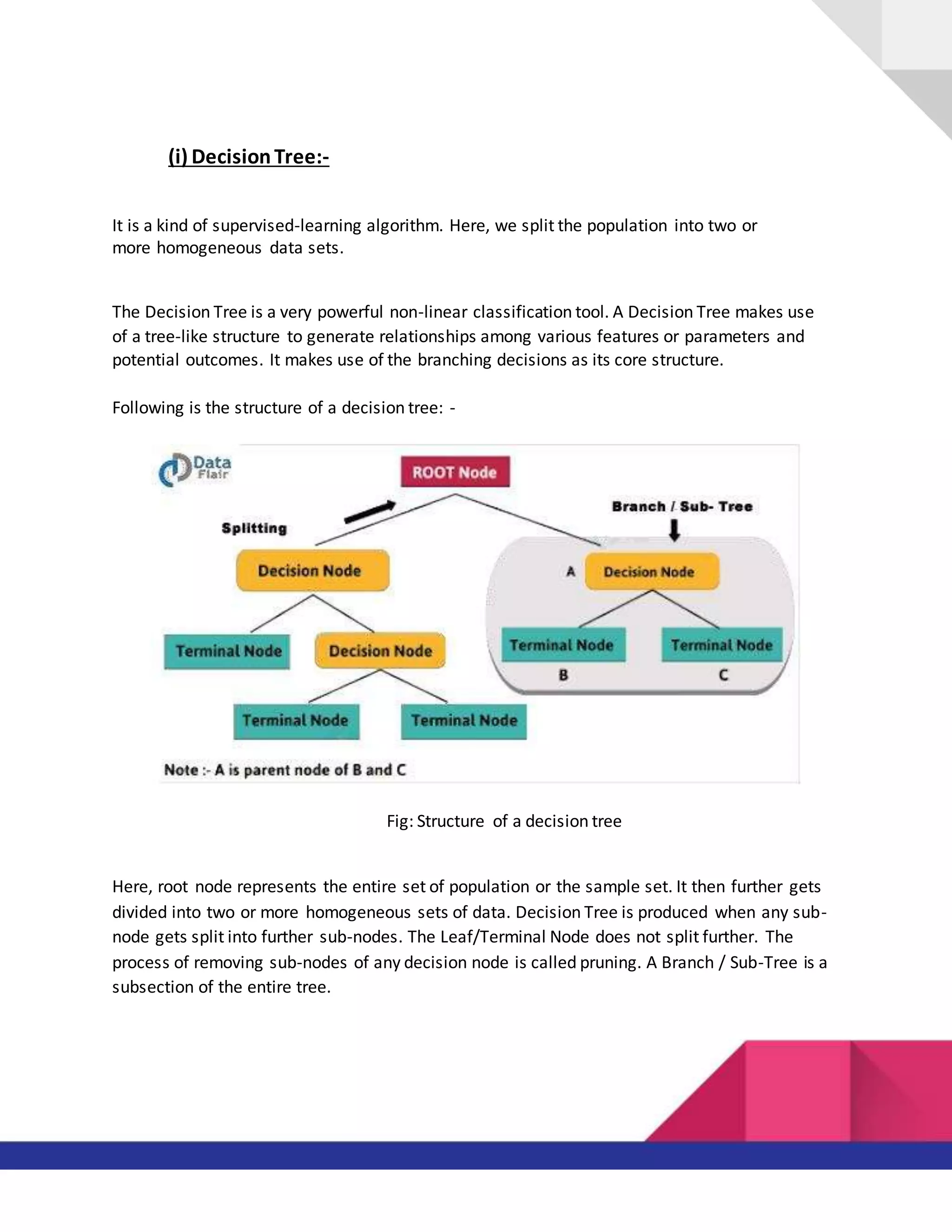 (i) DecisionTree:-
It is a kind of supervised-learning algorithm. Here, we split the population into two or
more homogeneous data sets.
The Decision Tree is a very powerful non-linear classification tool. A Decision Tree makes use
of a tree-like structure to generate relationships among various features or parameters and
potential outcomes. It makes use of the branching decisions as its core structure.
Following is the structure of a decision tree: -
Fig: Structure of a decision tree
Here, root node represents the entire set of population or the sample set. It then further gets
divided into two or more homogeneous sets of data. Decision Tree is produced when any sub-
node gets split into further sub-nodes. The Leaf/Terminal Node does not split further. The
process of removing sub-nodes of any decision node is called pruning. A Branch / Sub-Tree is a
subsection of the entire tree.
 
