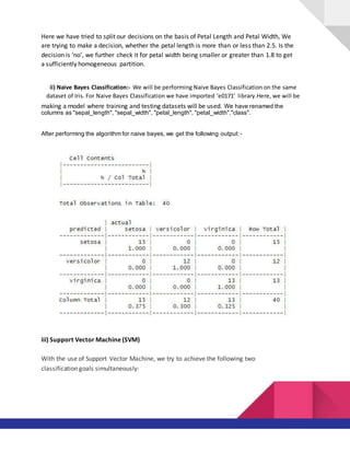 Here we have tried to split our decisions on the basis of Petal Length and Petal Width, We
are trying to make a decision, whether the petal length is more than or less than 2.5. Is the
decision is ‘no’, we further check it for petal width being smaller or greater than 1.8 to get
a sufficiently homogeneous partition.
ii) Naive Bayes Classification:- We will be performing Naive Bayes Classification on the same
dataset of Iris. For Naive Bayes Classification we have imported ‘e0171’ library.Here, we will be
making a model where training and testing datasets will be used. We have renamed the
columns as "sepal_length", "sepal_width", "petal_length", "petal_width","class".
After performing the algorithm for naive bayes, we get the following output:-
iii) Support Vector Machine (SVM)
With the use of Support Vector Machine, we try to achieve the following two
classification goals simultaneously:
 