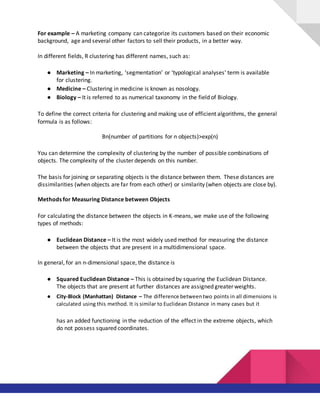 For example – A marketing company can categorize its customers based on their economic
background, age and several other factors to sell their products, in a better way.
In different fields, R clustering has different names, such as:
● Marketing – In marketing, ‘segmentation’ or ‘typological analyses’ term is available
for clustering.
● Medicine – Clustering in medicine is known as nosology.
● Biology – It is referred to as numerical taxonomy in the field of Biology.
To define the correct criteria for clustering and making use of efficient algorithms, the general
formula is as follows:
Bn(number of partitions for n objects)>exp(n)
You can determine the complexity of clustering by the number of possible combinations of
objects. The complexity of the cluster depends on this number.
The basis for joining or separating objects is the distance between them. These distances are
dissimilarities (when objects are far from each other) or similarity (when objects are close by).
Methods for Measuring Distance between Objects
For calculating the distance between the objects in K-means, we make use of the following
types of methods:
● Euclidean Distance – It is the most widely used method for measuring the distance
between the objects that are present in a multidimensional space.
In general, for an n-dimensional space, the distance is
● Squared Euclidean Distance – This is obtained by squaring the Euclidean Distance.
The objects that are present at further distances are assigned greater weights.
● City-Block (Manhattan) Distance – The difference betweentwo points in all dimensions is
calculated using this method. It is similar to Euclidean Distance in many cases but it
has an added functioning in the reduction of the effect in the extreme objects, which
do not possess squared coordinates.
 