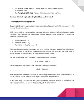 ● The Uniform Kernel Method – In this, the radius is fixed but the number
of neighbors is not.
● The Wong Hybrid Method – We use this in the preliminary analysis.
You must definitely explore the Graphical Data Analysis with R
Clustering by Similarity Aggregation
Clustering by Similarity Aggregation is known as relational clustering which is also known by the
name of Condorcet method.
With this method, we compare all the individual objects in pairs that help in building the global
clustering. The principle of equivalence relation exhibits three properties – reflexivity,
symmetry, and transitivity.
● Reflexivity => Mii = 1
● Symmetry => Mij = Mij
● Transitivity => Mij + Mjk – Mik <=1
This type of clustering algorithm makes use of an intuitive approach. A pair of individual values
(A,B) are assigned to the vectors m(A,B) and d(A,B). Both A and B possess the same value in
m(A,B) whereas in the case of d(A,B), they exhibit different values.
The two individuals A and B follow the Condorcet Criterion as follows:
c(A, B) = m(A, B)-d(A, B)
For an individual A and cluster S, the Condorcet criterion is as follows:
c(A,S) = Σic(A,Bi)
The summation overall is the Bi ∈ S.
With the previous conditions, we start by constructing clusters that place each individual A in
cluster S. In this cluster c(A,S), A is the largest and has the least value of 0.
In the next step, we calculate the global Condorcet criterion through a summation of
individuals present in A as well as the cluster SA which contains them.
 