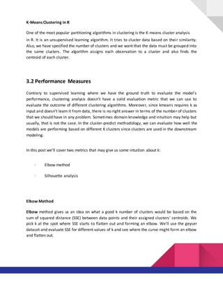 K-Means Clustering in R
One of the most popular partitioning algorithms in clustering is the K-means cluster analysis
in R. It is an unsupervised learning algorithm. It tries to cluster data based on their similarity.
Also, we have specified the number of clusters and we want that the data must be grouped into
the same clusters. The algorithm assigns each observation to a cluster and also finds the
centroid of each cluster.
3.2 Performance Measures
Contrary to supervised learning where we have the ground truth to evaluate the model’s
performance, clustering analysis doesn’t have a solid evaluation metric that we can use to
evaluate the outcome of different clustering algorithms. Moreover, since kmeans requires k as
input and doesn’t learn it from data, there is no right answer in terms of the number of clusters
that we should have in any problem. Sometimes domain knowledge and intuition may help but
usually, that is not the case. In the cluster-predict methodology, we can evaluate how well the
models are performing based on different K clusters since clusters are used in the downstream
modeling.
In this post we’ll cover two metrics that may give us some intuition about k:
· Elbow method
· Silhouette analysis
Elbow Method
Elbow method gives us an idea on what a good k number of clusters would be based on the
sum of squared distance (SSE) between data points and their assigned clusters’ centroids. We
pick k at the spot where SSE starts to flatten out and forming an elbow. We’ll use the geyser
dataset and evaluate SSE for different values of k and see where the curve might form an elbow
and flatten out.
 